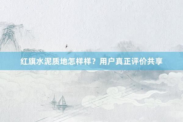 紅(hóng)旗水(shuǐ)泥質地(dì)怎樣樣？用(yòng)戶真正評價共享