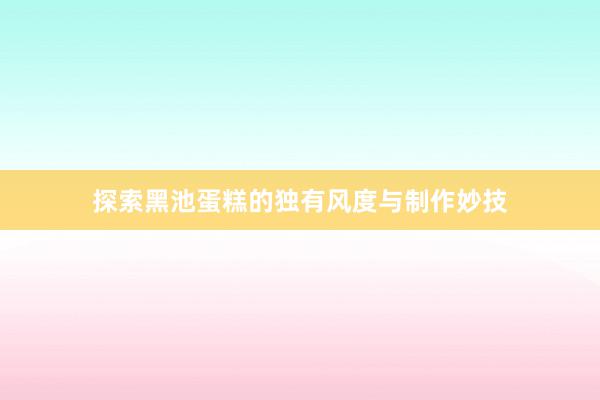 探索黑(hēi)池蛋糕的(de)獨有(yǒu)風(fēng)度與制(zhì)作(zuò)妙技(jì)